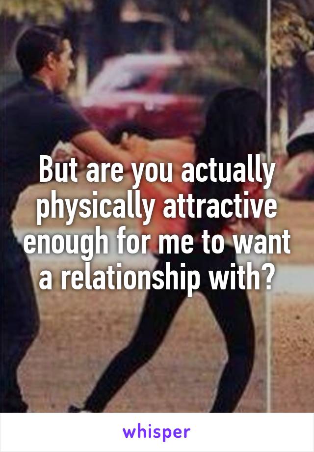 But are you actually physically attractive enough for me to want a relationship with?