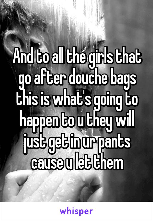 And to all the girls that go after douche bags this is what's going to happen to u they will just get in ur pants cause u let them