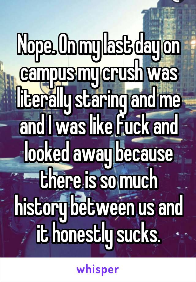 Nope. On my last day on campus my crush was literally staring and me and I was like fuck and looked away because there is so much history between us and it honestly sucks.