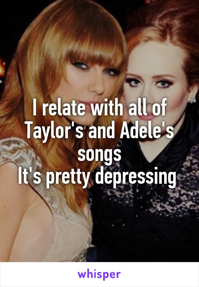 I relate with all of Taylor's and Adele's songs
It's pretty depressing 