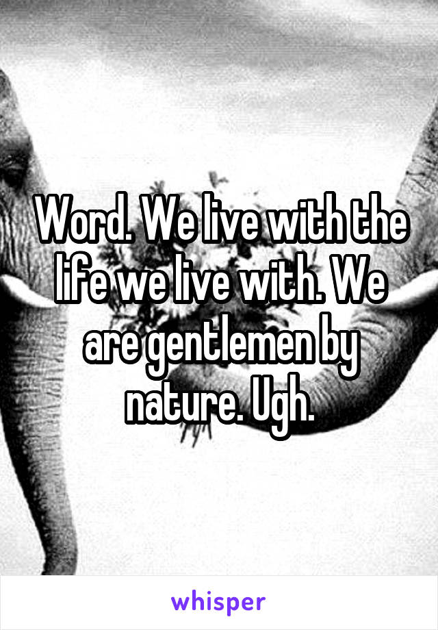 Word. We live with the life we live with. We are gentlemen by nature. Ugh.