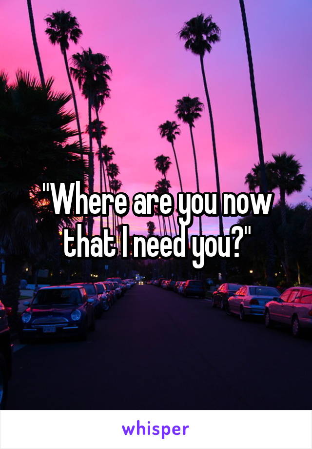 "Where are you now that I need you?"