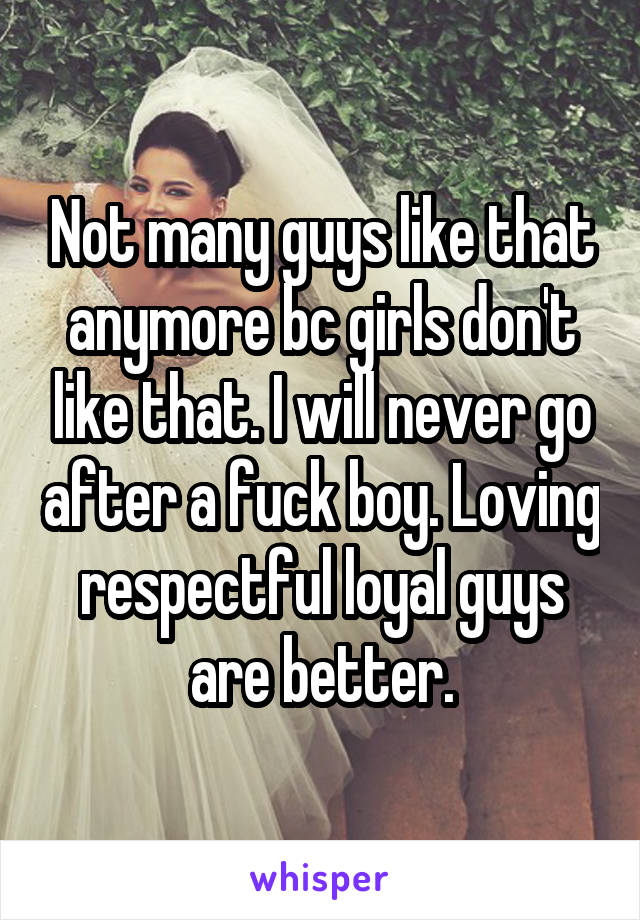 Not many guys like that anymore bc girls don't like that. I will never go after a fuck boy. Loving respectful loyal guys are better.