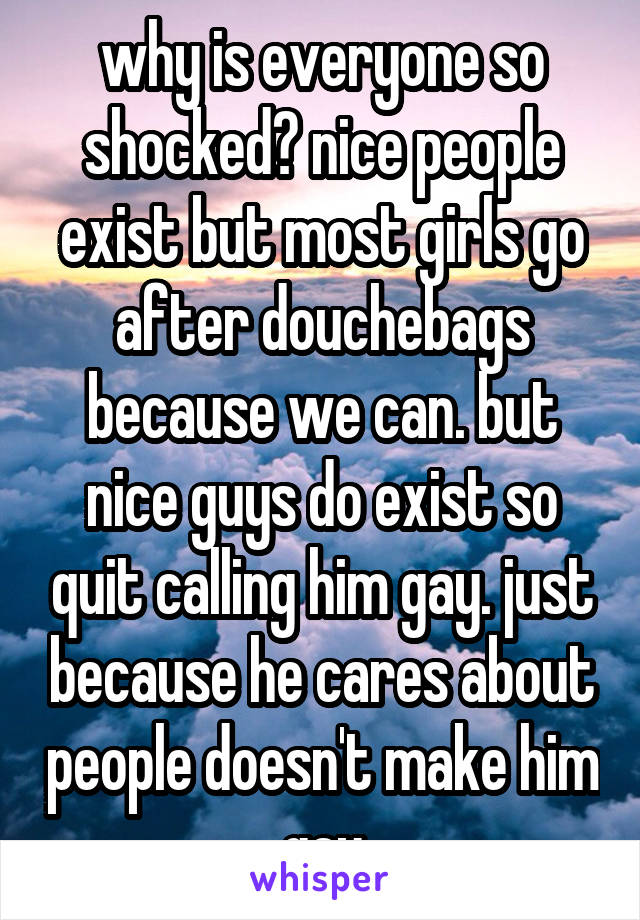 why is everyone so shocked? nice people exist but most girls go after douchebags because we can. but nice guys do exist so quit calling him gay. just because he cares about people doesn't make him gay