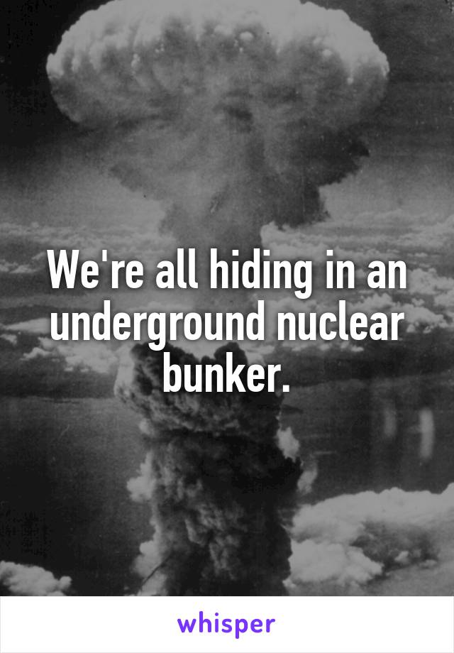 We're all hiding in an underground nuclear bunker.