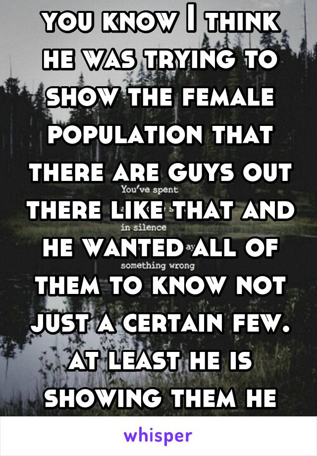 you know I think he was trying to show the female population that there are guys out there like that and he wanted all of them to know not just a certain few. at least he is showing them he cares 