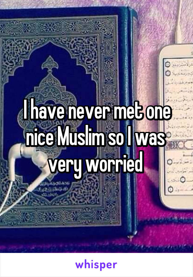 I have never met one nice Muslim so I was  very worried 