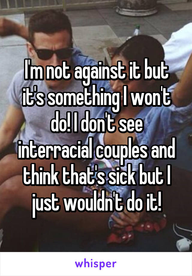 I'm not against it but it's something I won't do! I don't see interracial couples and think that's sick but I just wouldn't do it!