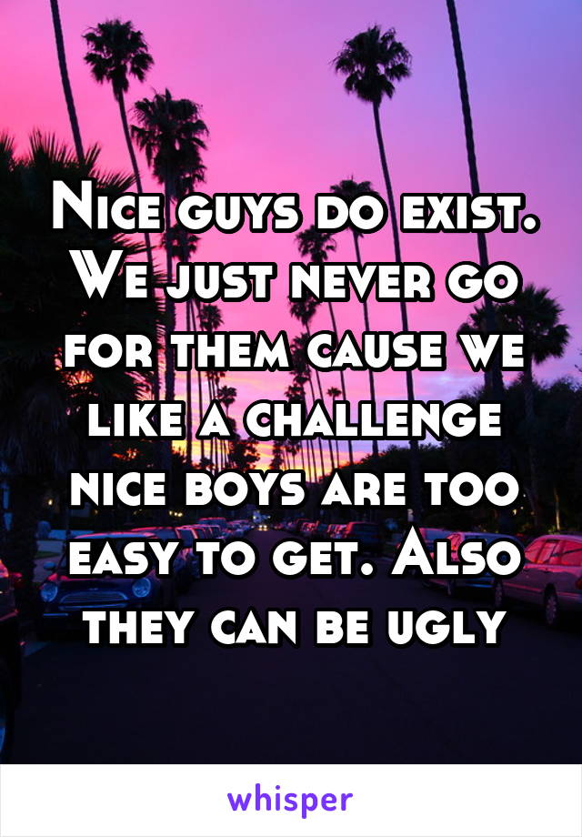 Nice guys do exist. We just never go for them cause we like a challenge nice boys are too easy to get. Also they can be ugly