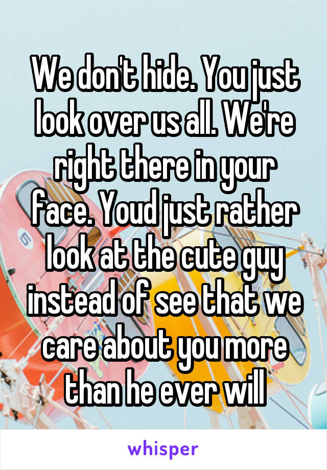 We don't hide. You just look over us all. We're right there in your face. Youd just rather look at the cute guy instead of see that we care about you more than he ever will