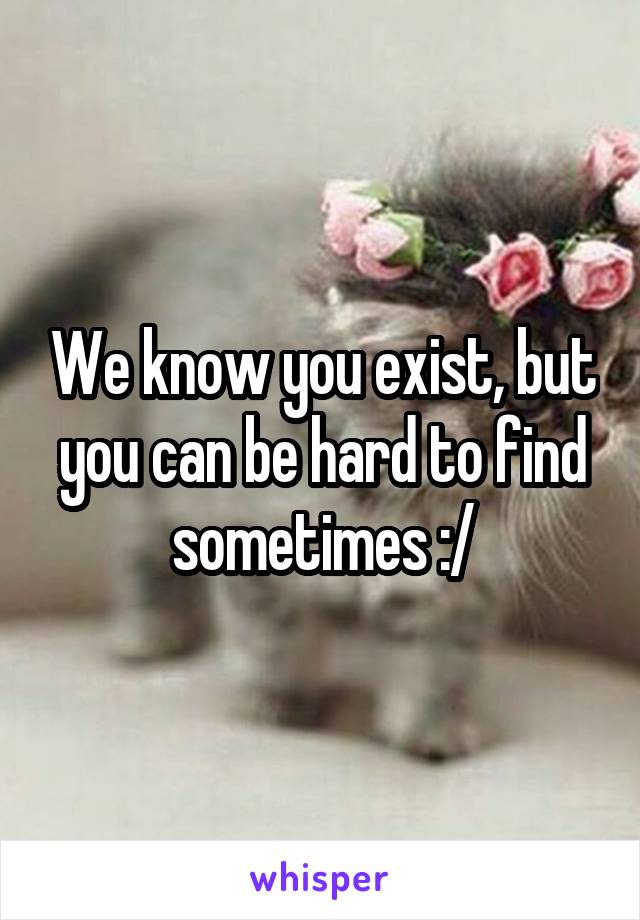 We know you exist, but you can be hard to find sometimes :/