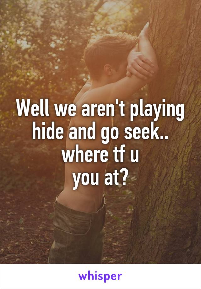 Well we aren't playing hide and go seek.. where tf u
you at?