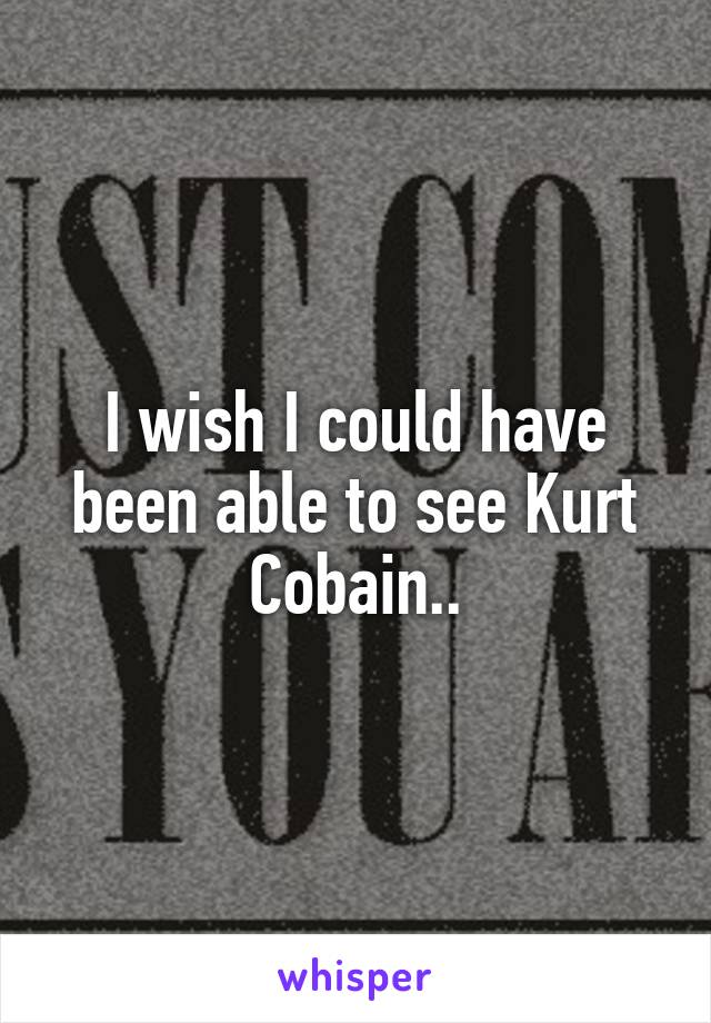 I wish I could have been able to see Kurt Cobain..
