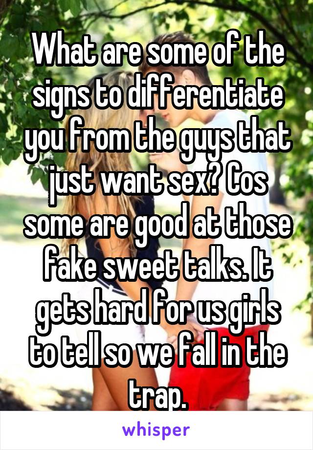 What are some of the signs to differentiate you from the guys that just want sex? Cos some are good at those fake sweet talks. It gets hard for us girls to tell so we fall in the trap.