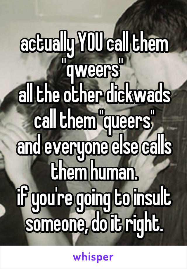 actually YOU call them "qweers" 
all the other dickwads call them "queers"
and everyone else calls them human.
if you're going to insult someone, do it right.