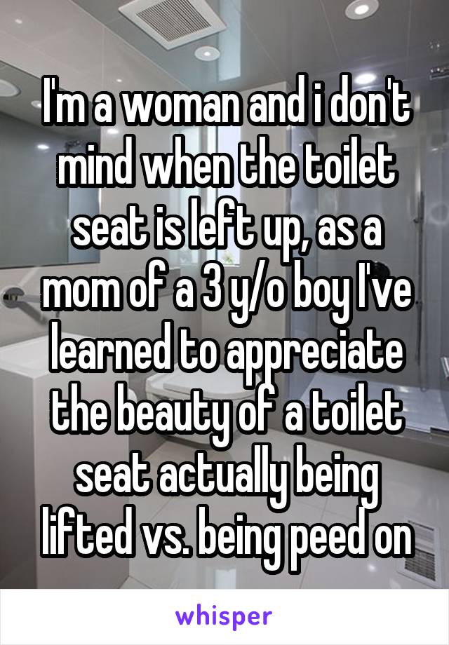 I'm a woman and i don't mind when the toilet seat is left up, as a mom of a 3 y/o boy I've learned to appreciate the beauty of a toilet seat actually being lifted vs. being peed on