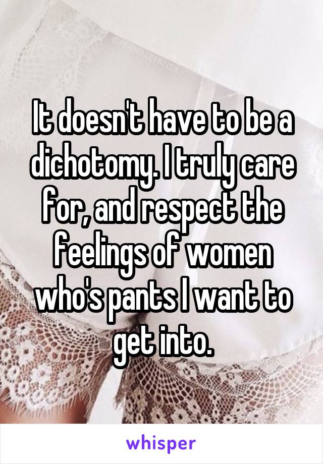 It doesn't have to be a dichotomy. I truly care for, and respect the feelings of women who's pants I want to get into.