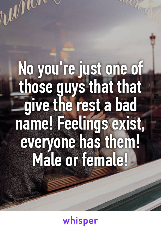 No you're just one of those guys that that give the rest a bad name! Feelings exist, everyone has them! Male or female!