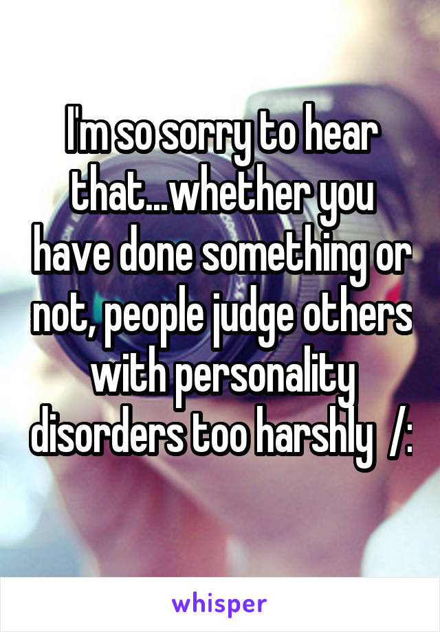 I'm so sorry to hear that...whether you have done something or not, people judge others with personality disorders too harshly  /: 