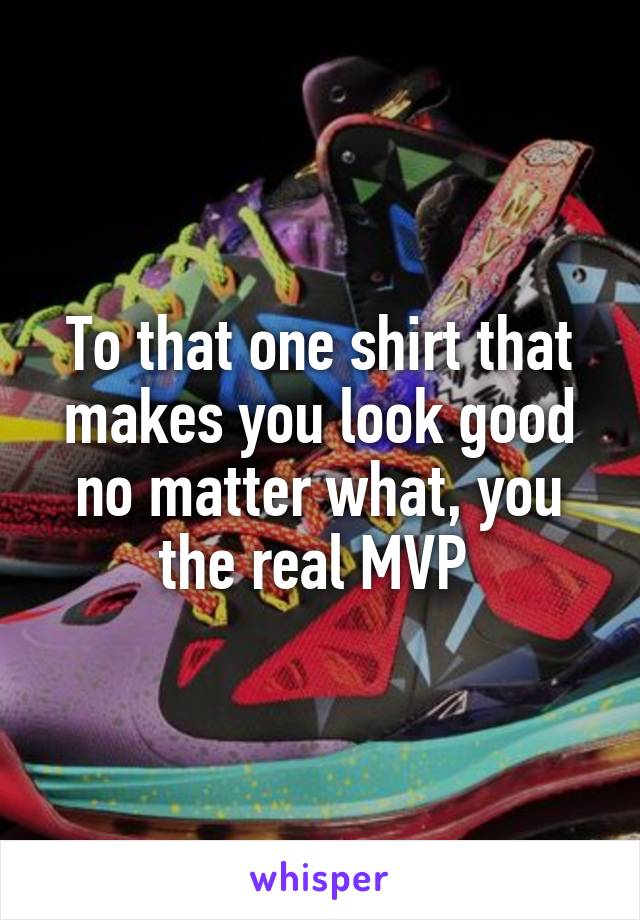 To that one shirt that makes you look good no matter what, you the real MVP 