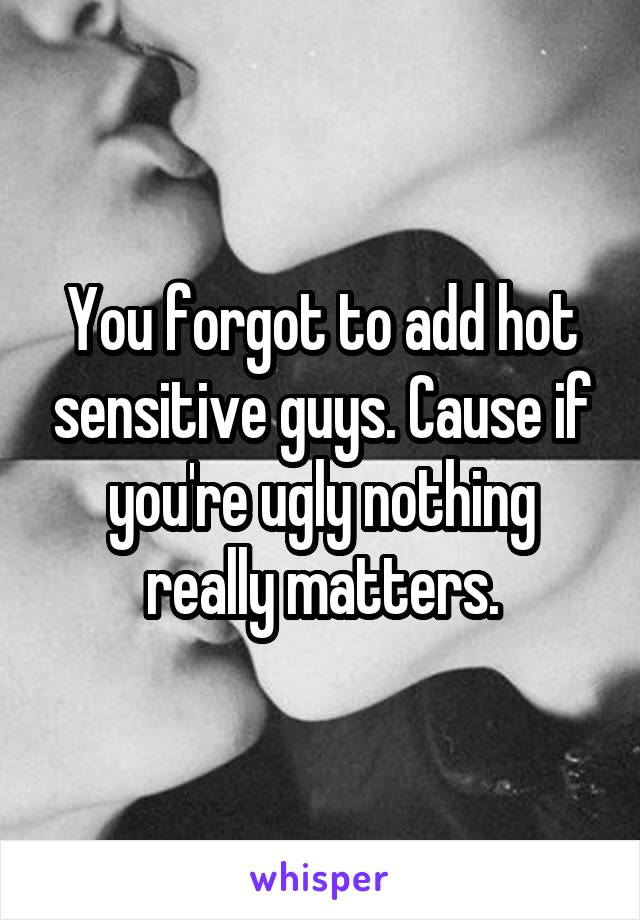 You forgot to add hot sensitive guys. Cause if you're ugly nothing really matters.