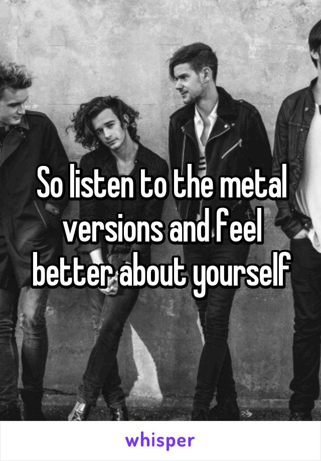 So listen to the metal versions and feel better about yourself