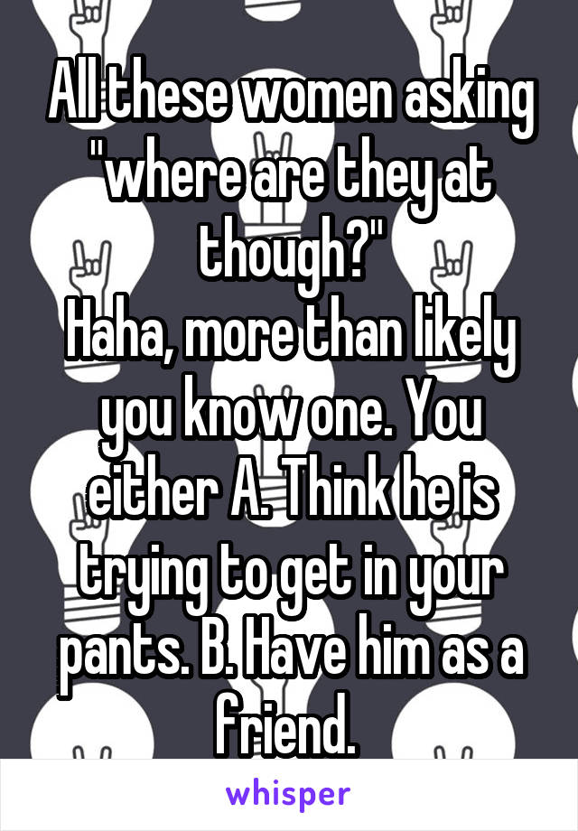 All these women asking "where are they at though?"
Haha, more than likely you know one. You either A. Think he is trying to get in your pants. B. Have him as a friend. 