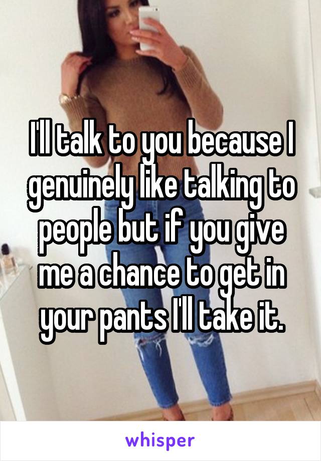 I'll talk to you because I genuinely like talking to people but if you give me a chance to get in your pants I'll take it.