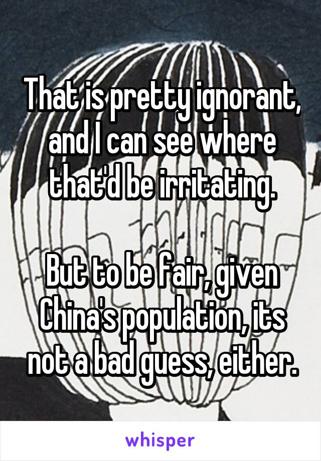 That is pretty ignorant, and I can see where that'd be irritating.

But to be fair, given China's population, its not a bad guess, either.