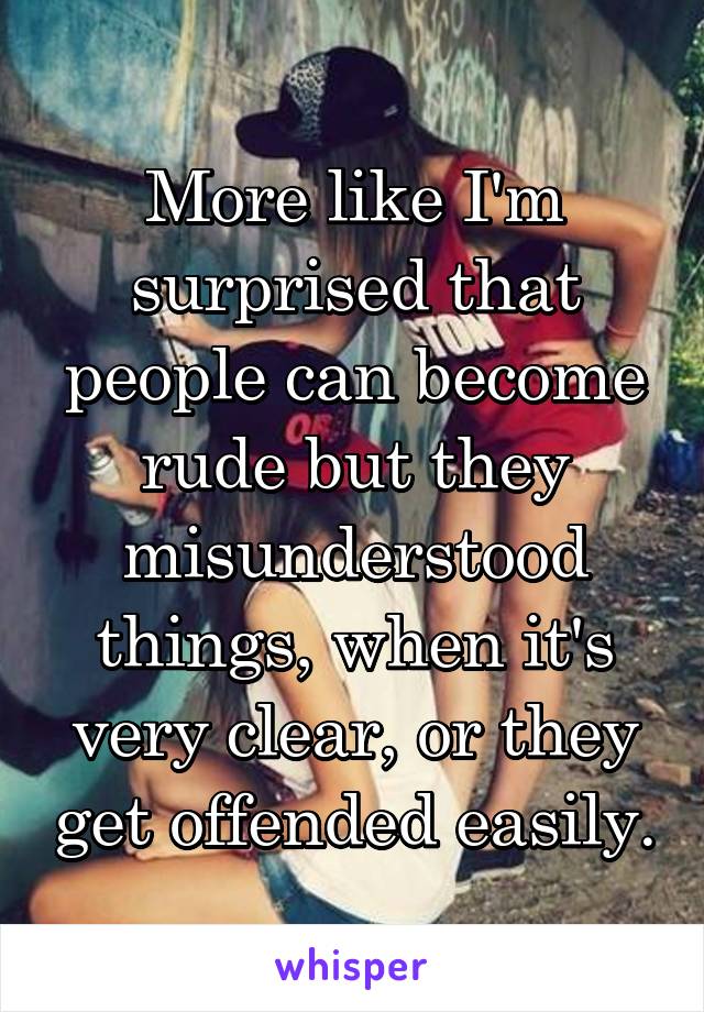 More like I'm surprised that people can become rude but they misunderstood things, when it's very clear, or they get offended easily.