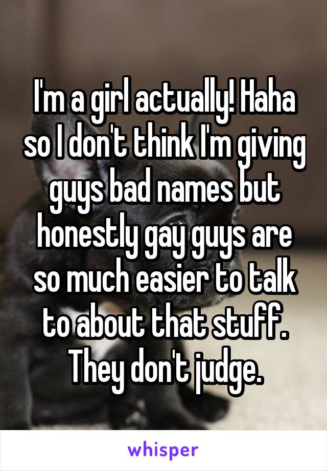 I'm a girl actually! Haha so I don't think I'm giving guys bad names but honestly gay guys are so much easier to talk to about that stuff. They don't judge.