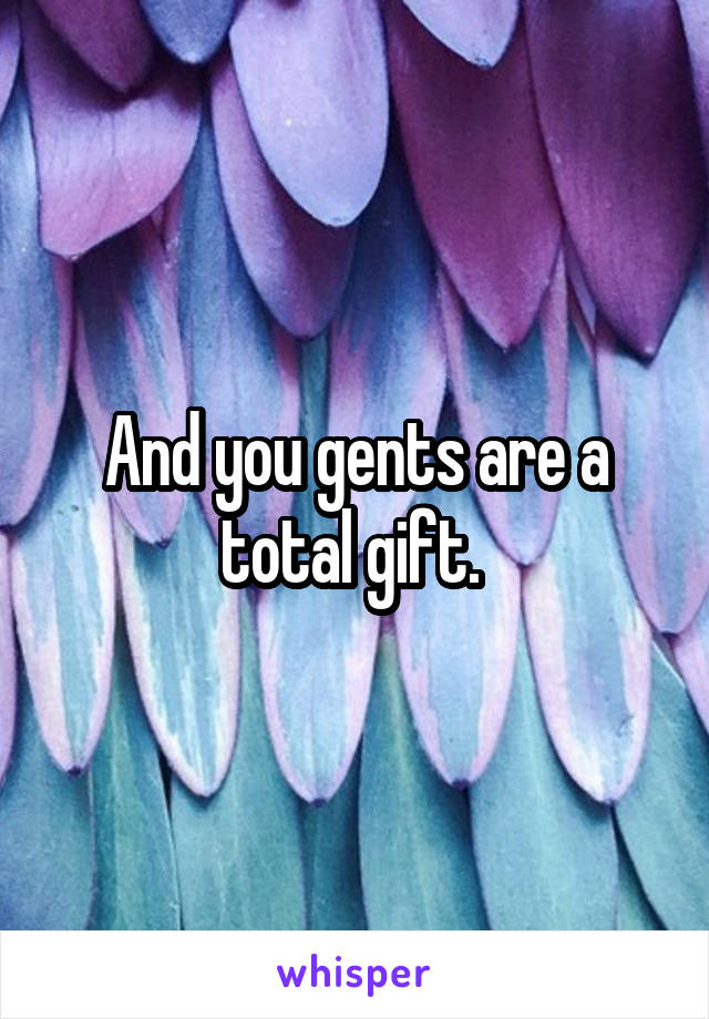 And you gents are a total gift. 