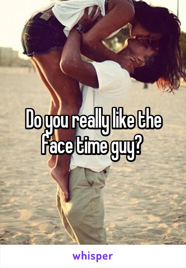 Do you really like the face time guy? 