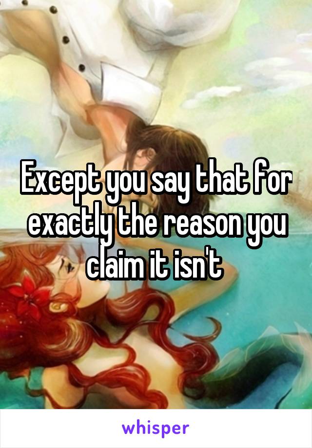 Except you say that for exactly the reason you claim it isn't 