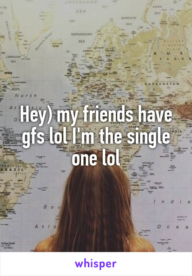 Hey) my friends have gfs lol I'm the single one lol