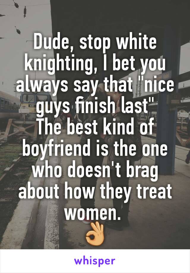 Dude, stop white knighting, I bet you always say that "nice guys finish last"
The best kind of boyfriend is the one who doesn't brag about how they treat women. 
👌