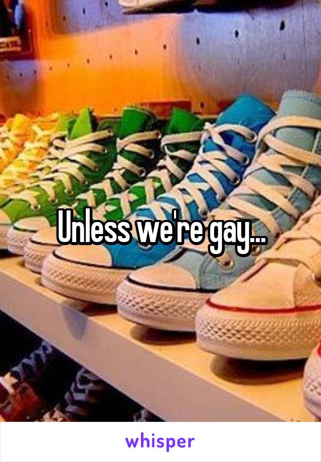 Unless we're gay...