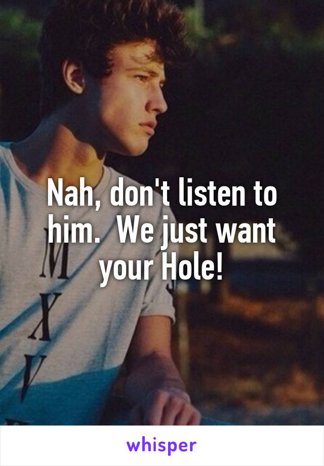 Nah, don't listen to him.  We just want your Hole!