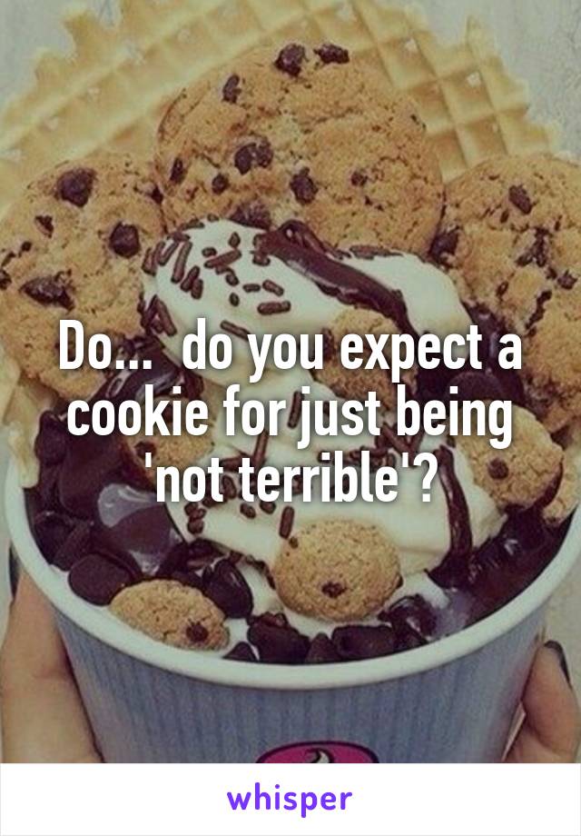 Do...  do you expect a cookie for just being 'not terrible'?