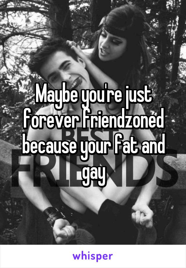 Maybe you're just forever friendzoned because your fat and gay