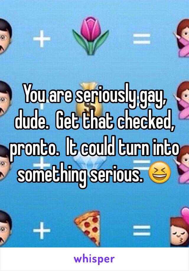 You are seriously gay, dude.  Get that checked, pronto.  It could turn into something serious. 😆