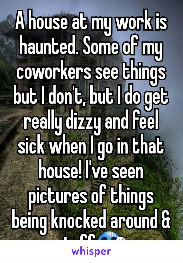 A house at my work is haunted. Some of my coworkers see things but I don't, but I do get really dizzy and feel sick when I go in that house! I've seen pictures of things being knocked around & stuff😱