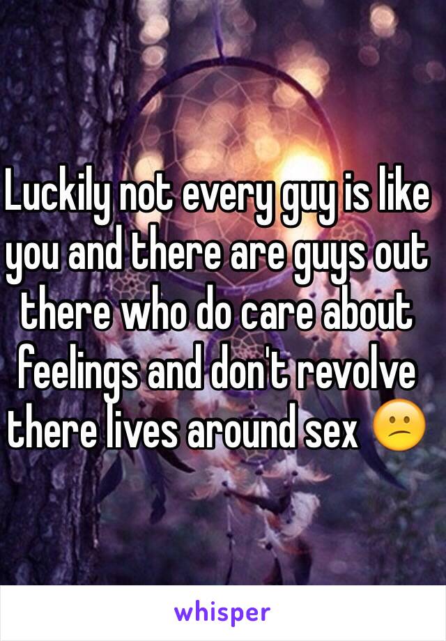 Luckily not every guy is like you and there are guys out there who do care about feelings and don't revolve there lives around sex 😕