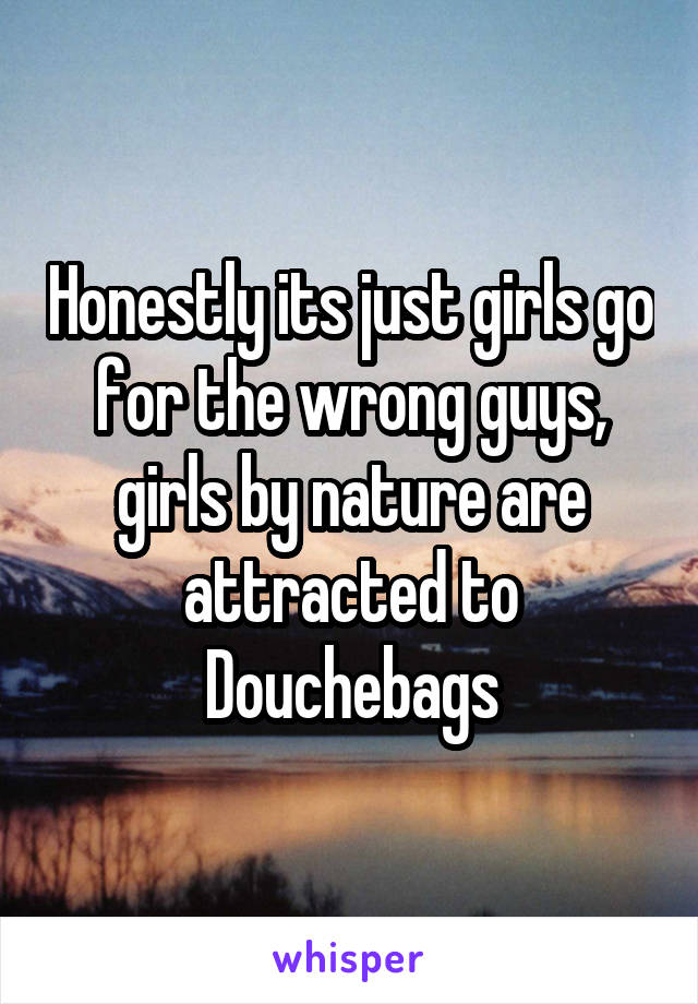 Honestly its just girls go for the wrong guys, girls by nature are attracted to Douchebags