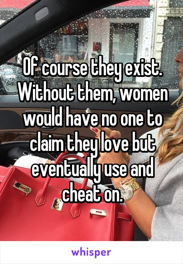 Of course they exist. Without them, women would have no one to claim they love but eventually use and cheat on.