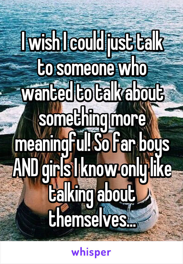 I wish I could just talk to someone who wanted to talk about something more meaningful! So far boys AND girls I know only like talking about themselves...