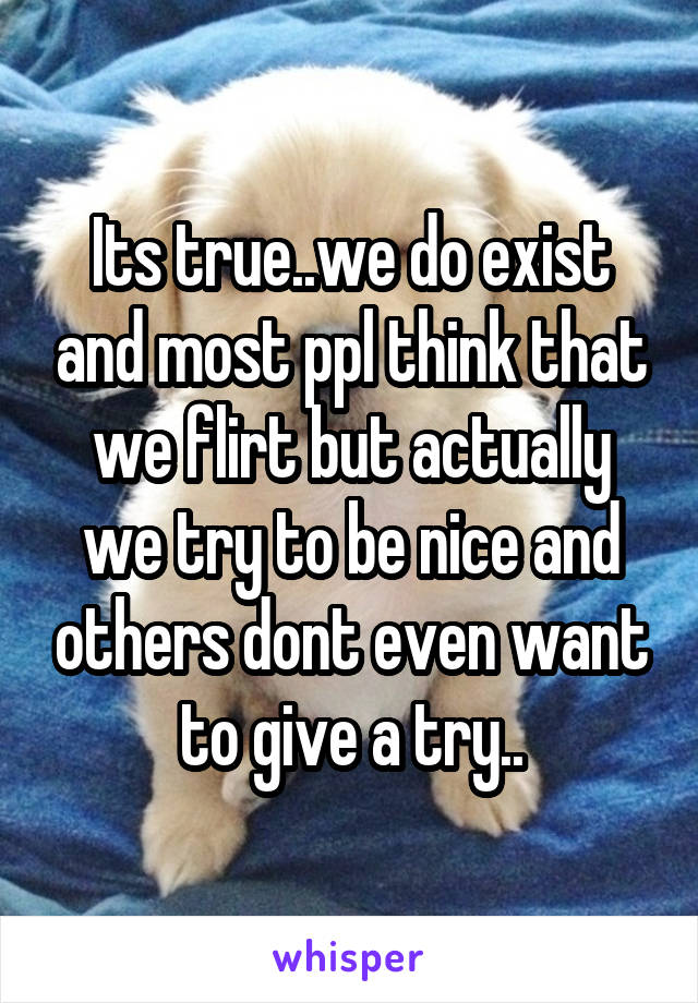 Its true..we do exist and most ppl think that we flirt but actually we try to be nice and others dont even want to give a try..