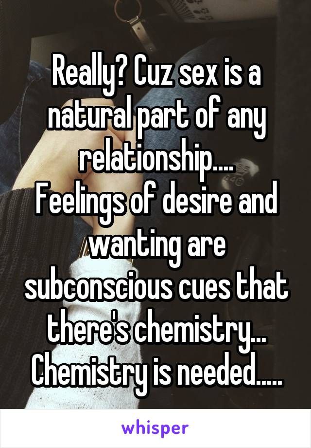 Really? Cuz sex is a natural part of any relationship....
Feelings of desire and wanting are subconscious cues that there's chemistry...
Chemistry is needed.....