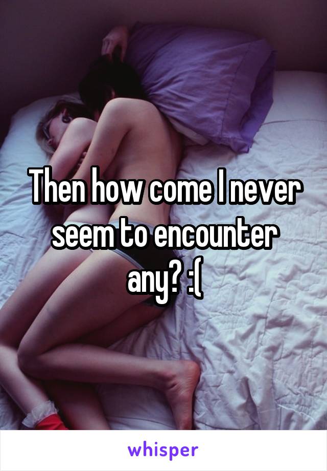 Then how come I never seem to encounter any? :(