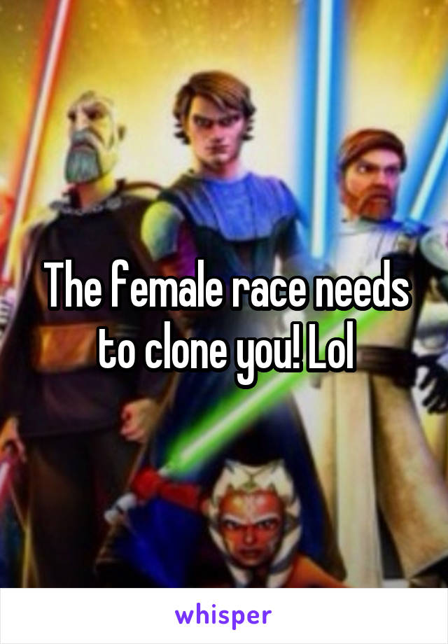 The female race needs to clone you! Lol